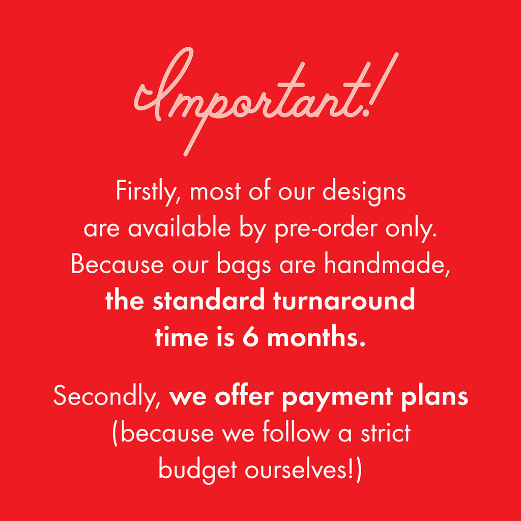 Important information you need to know! Firstly, most of our designs  are available by pre-order only. Because our bags are handmade,  the standard turnaround  time is 6 months.  Secondly, we offer payment plans  (because we follow a strict  budget ourselves!)
