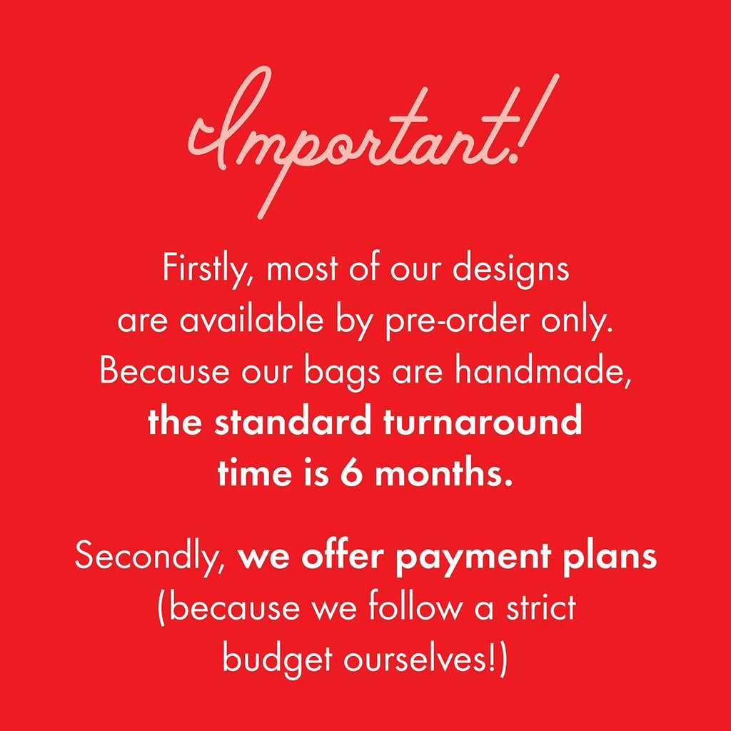 Important information you need to know! Firstly, most of our designs are available by pre-order only. Because our bags are handmade, the standard turnaround time is 6 months. Secondly, we offer payment plans (because we follow a strict budget ourselves!)